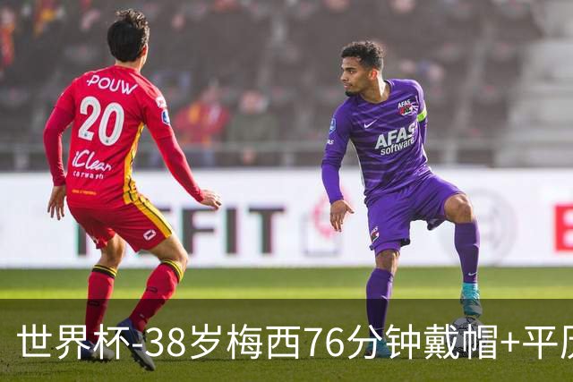 世界杯-38岁梅西76分钟戴帽+平历史纪录 阿根廷3-0阿尔及利亚