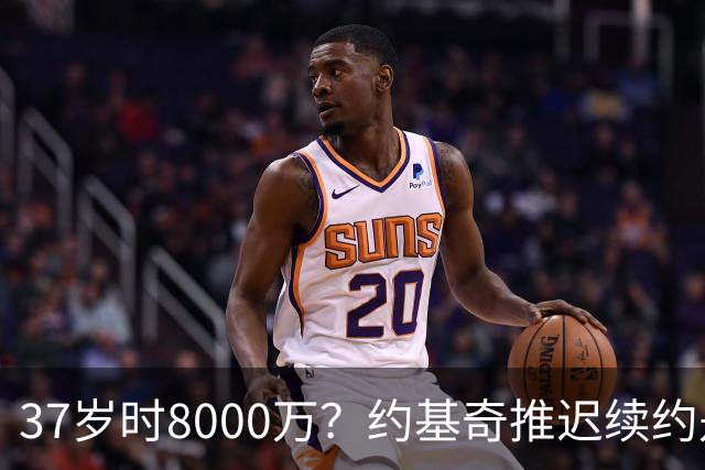 37岁时8000万？约基奇推迟续约是想明夏多拿8000万 今夏4年2.78亿